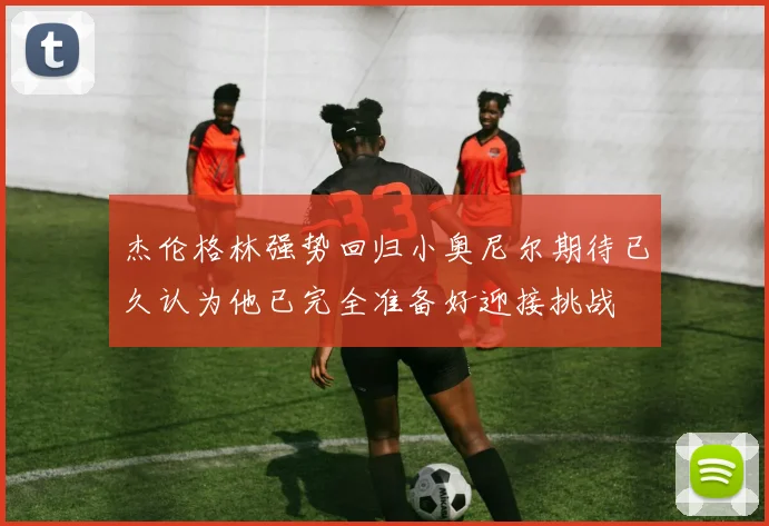 杰伦格林强势回归小奥尼尔期待已久认为他已完全准备好迎接挑战