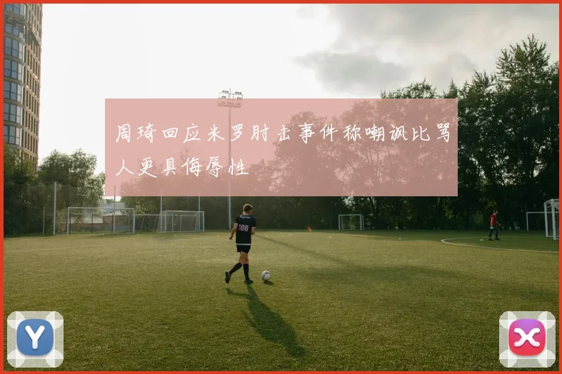 周琦回应米罗肘击事件称嘲讽比骂人更具侮辱性