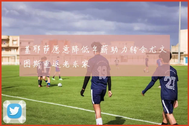基耶萨愿意降低年薪助力转会尤文图斯重返老东家