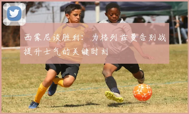 西蒙尼谈胜利：为格列兹曼告别战提升士气的关键时刻