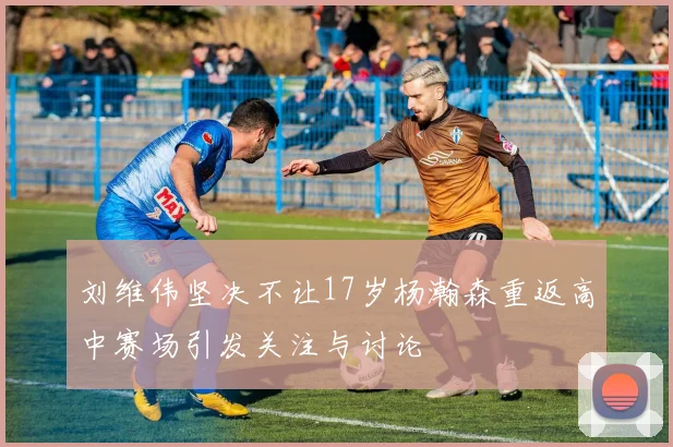 刘维伟坚决不让17岁杨瀚森重返高中赛场引发关注与讨论