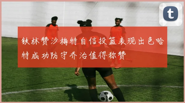铁林赞沙梅特自信投篮表现出色哈特成功防守乔治值得称赞