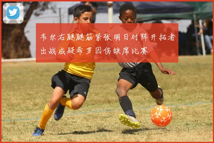 韦尔右腿腿筋紧张明日对阵开拓者出战成疑希罗因伤缺席比赛