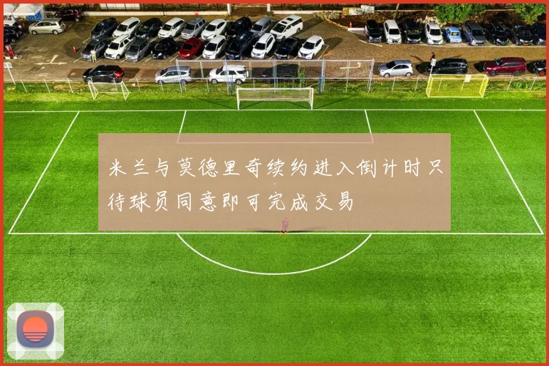 米兰与莫德里奇续约进入倒计时只待球员同意即可完成交易