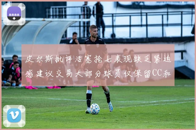 皮尔斯批评活塞抢七表现缺乏紧迫感建议交易大部分球员仅保留CC和詹金斯