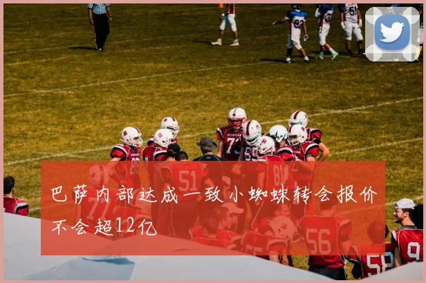 巴萨内部达成一致小蜘蛛转会报价不会超12亿