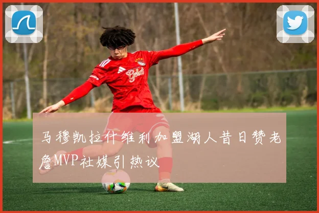 马穆凯拉什维利加盟湖人昔日赞老詹MVP社媒引热议
