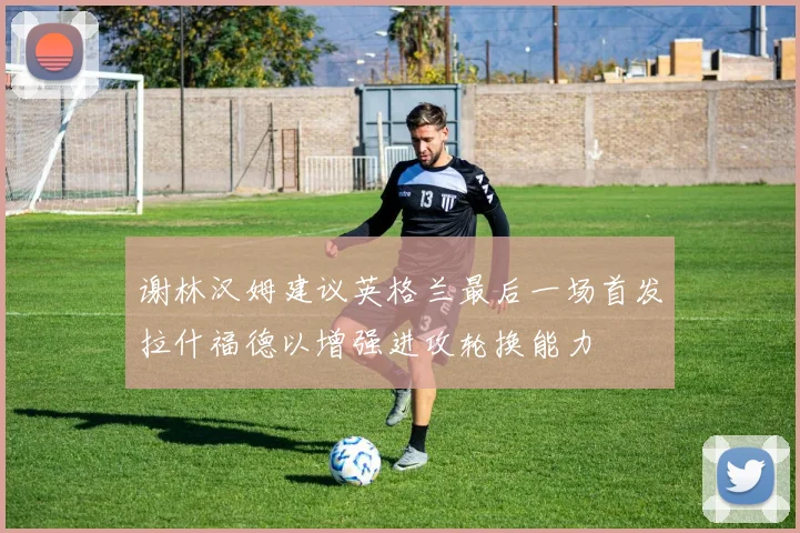 谢林汉姆建议英格兰最后一场首发拉什福德以增强进攻轮换能力