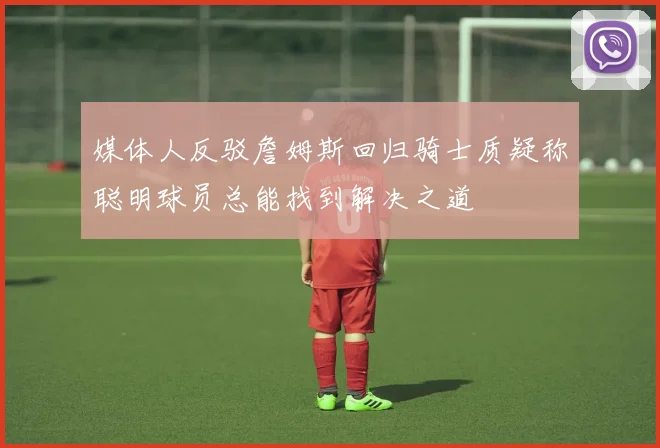 媒体人反驳詹姆斯回归骑士质疑称聪明球员总能找到解决之道