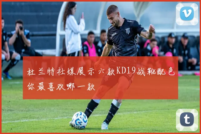 杜兰特社媒展示六款KD19战靴配色你最喜欢哪一款