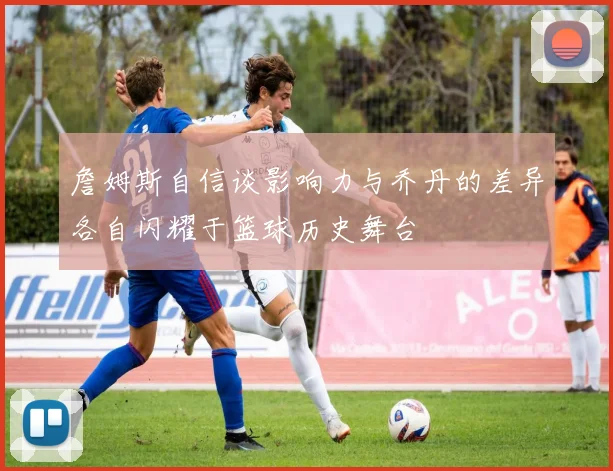 詹姆斯自信谈影响力与乔丹的差异各自闪耀于篮球历史舞台