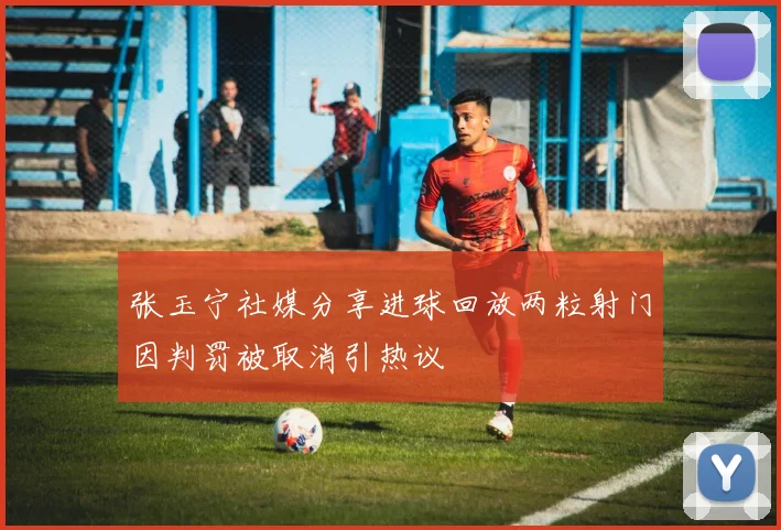 张玉宁社媒分享进球回放两粒射门因判罚被取消引热议