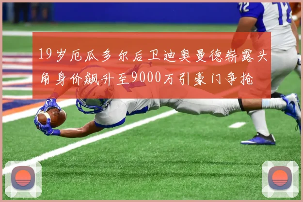 19岁厄瓜多尔后卫迪奥曼德崭露头角身价飙升至9000万引豪门争抢