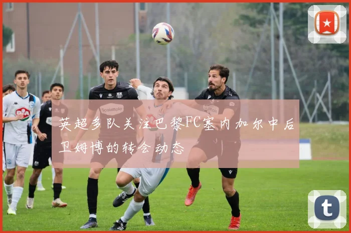 英超多队关注巴黎FC塞内加尔中后卫姆博的转会动态