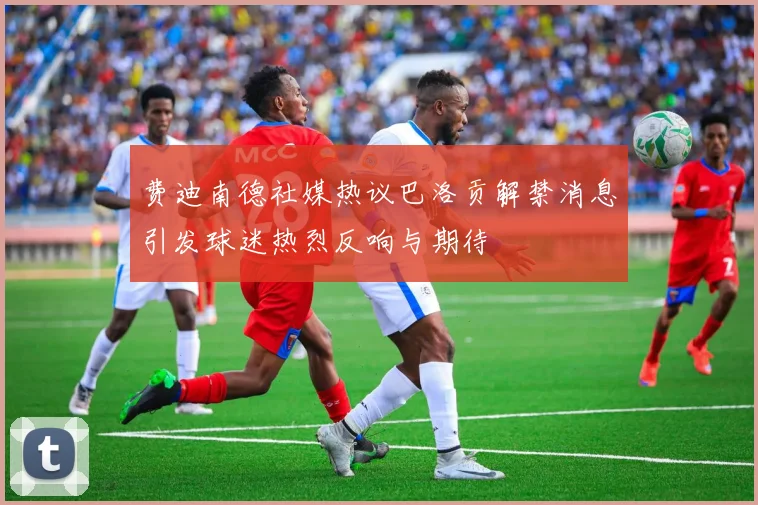 费迪南德社媒热议巴洛贡解禁消息引发球迷热烈反响与期待