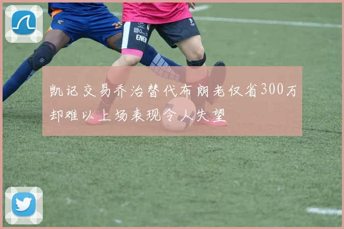 凯记交易乔治替代布朗老仅省300万却难以上场表现令人失望