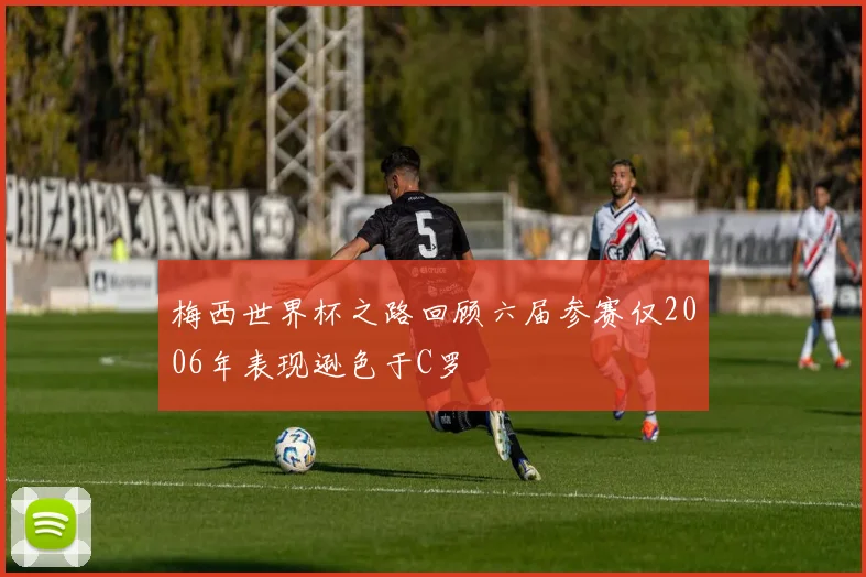 梅西世界杯之路回顾六届参赛仅2006年表现逊色于C罗