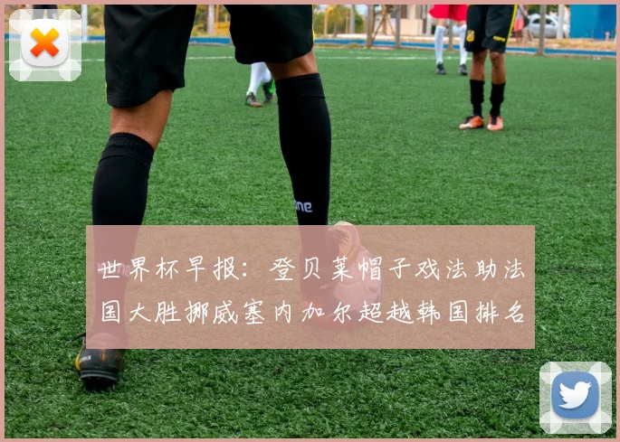 世界杯早报：登贝莱帽子戏法助法国大胜挪威塞内加尔超越韩国排名提升
