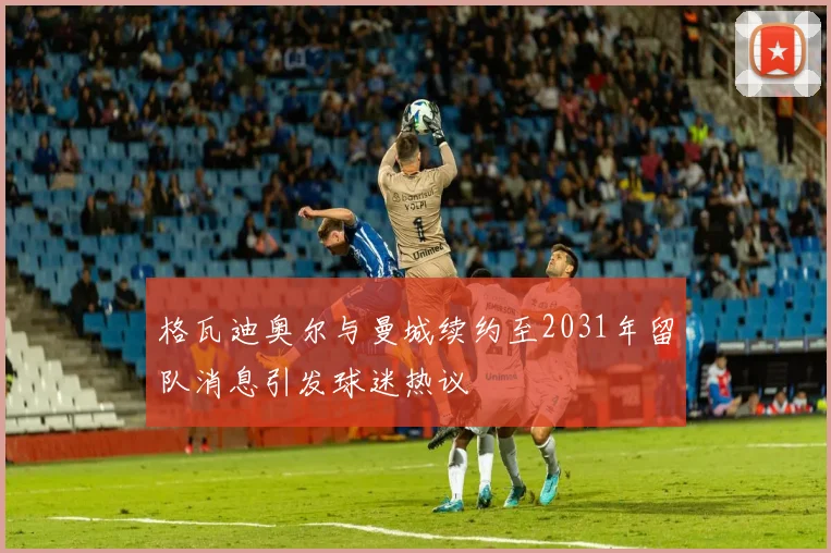 格瓦迪奥尔与曼城续约至2031年留队消息引发球迷热议