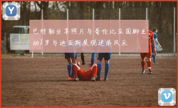 巴特勒分享照片与哥伦比亚国脚互动J罗与迪亚斯展现迷弟风采
