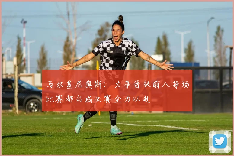 马尔基尼奥斯：力争晋级前八每场比赛都当成决赛全力以赴