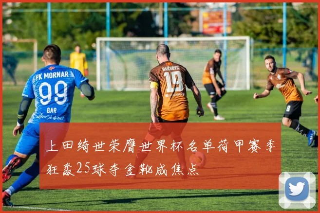 上田绮世荣膺世界杯名单荷甲赛季狂轰25球夺金靴成焦点