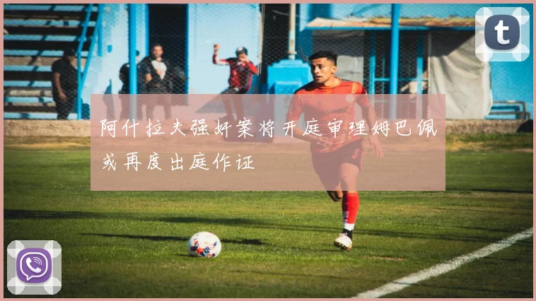 阿什拉夫强奸案将开庭审理姆巴佩或再度出庭作证