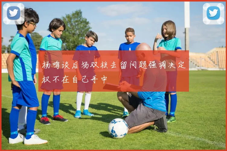 杨鸣谈后场双核去留问题强调决定权不在自己手中